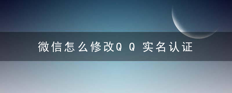 微信怎么修改QQ实名认证 微信实名认证未成年可以认证吗